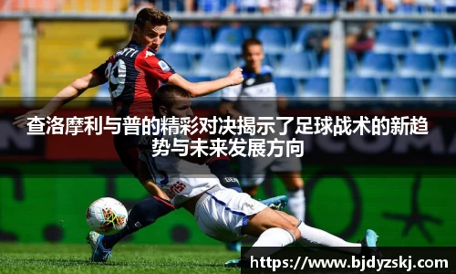 查洛摩利与普的精彩对决揭示了足球战术的新趋势与未来发展方向