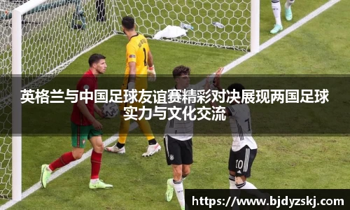 英格兰与中国足球友谊赛精彩对决展现两国足球实力与文化交流