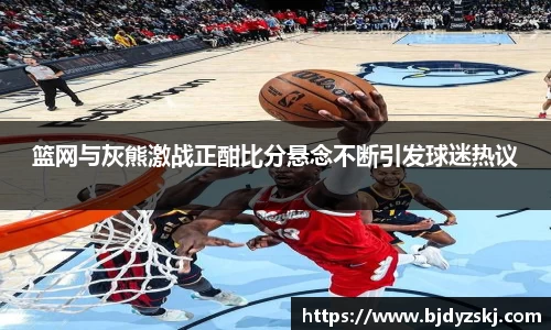 篮网与灰熊激战正酣比分悬念不断引发球迷热议